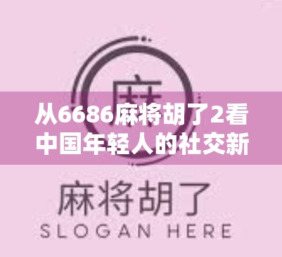 从6686麻将胡了2看中国年轻人的社交新方式，牌桌上的情绪出口与情感联结